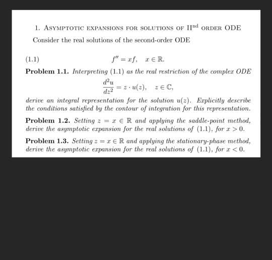 1. ASYMPTOTIC EXPANSIONS FOR SOLUTIONS OF IInd ORDER ODE
Consider the real solutions of the second-order ODE
(1.1)
f" = xf, rER.
Problem 1.1. Interpreting (1.1) as the real restriction of the compler ODE
d'u
dz?
= 2• u(2), zE C,
derive an integral representation for the solution u(2). Explicitly describe
the conditions satisfied by the contour of integration for this representation.
Problem 1.2. Setting z = r €R and applying the saddle-point method,
derive the asymptotic expansion for the real solutions of (1.1), for z >0.
Problem 1.3. Setting z = r €R and applying the stationary-phase method,
derive the asymptotic erpansion for the real solutions of (1.1), for a <0.
