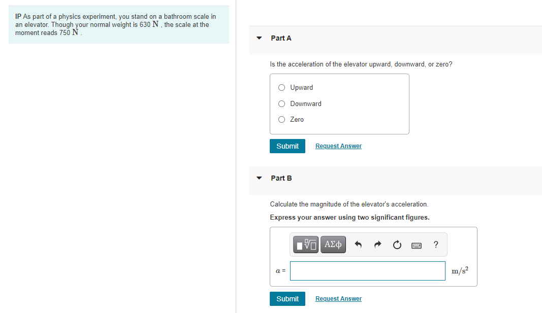 IP As part of a physics experiment, you stand on a bathroom scale in
an elevator. Though your normal weight is 630 N, the scale at the
moment reads 750 N
Part A
Is the acceleration of the elevator upward, downward, or zero?
O Upward
O Downward
O Zero
Submit
Request Answer
Part B
Calculate the magnitude of the elevator's acceleration.
Express your answer using two significant figures.
?
a =
m/s²
Submit
Request Answer
