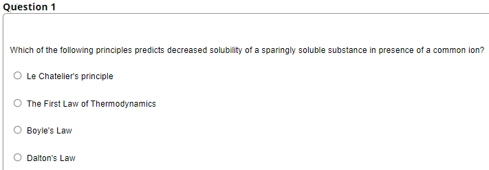 Question 1
Which of the following principles predicts decreased solubility of a sparingly soluble substance in presence of a common ion?
O Le Chatelier's principle
The First Law of Thermodynamics
Boyle's Law
Dalton's Law
