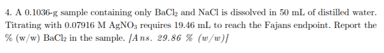 4. A 0.1036-g sample containing only BaCl, and NaCl is dissolved in 50 mL of distilled water.
Titrating with 0.07916 M AgNO3 requires 19.46 mL to reach the Fajans endpoint. Report the
% (w/w) BaCl2 in the sample. [Ans. 29.86 % (w/w)]
