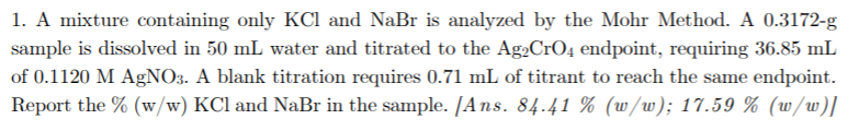 1. A mixture containing only KCl and NaBr is analyzed by the Mohr Method. A 0.3172-g
sample is dissolved in 50 mL water and titrated to the Ag2CrO4 endpoint, requiring 36.85 mL
of 0.1120 M AgNO3. A blank titration requires 0.71 mL of titrant to reach the same endpoint.
Report the % (w/w) KCl and NaBr in the sample. [Ans. 84.41 % (w/w); 17.59 % (w/w)]
