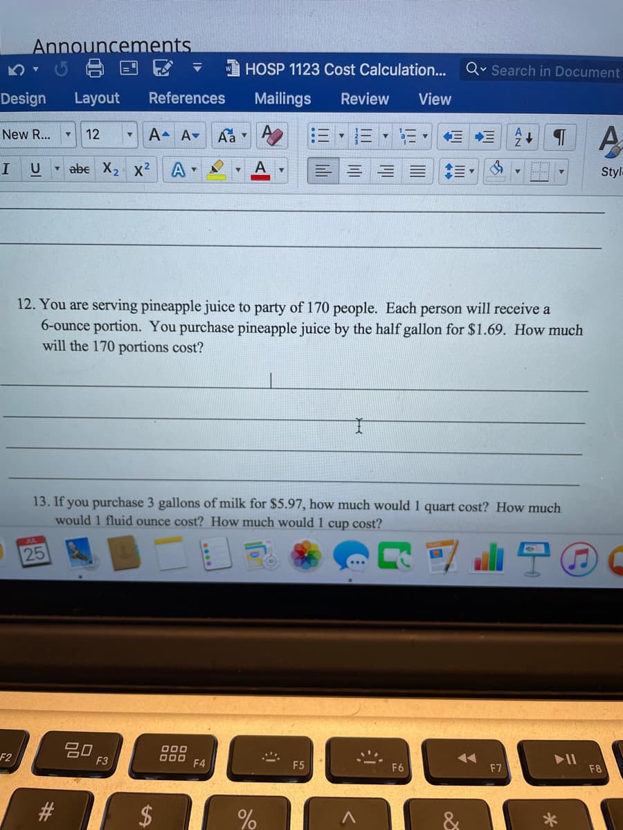 Announcements.
HOSP 1123 Cost Calculation...
Qv Search in Document
Design
Layout
References
Mailings
Review
View
A
New R...
12
A A▼
E E
U
v abe X, x2
A
A
三。
Style
12. You are serving pineapple juice to party of 170 people. Each person will receive a
6-ounce portion. You purchase pineapple juice by the half gallon for $1.69. How much
will the 170 portions cost?
13. If you purchase 3 gallons of milk for $5.97, how much would 1 quart cost? How much
would 1 fluid ounce cost? How much would 1 cup cost?
25
20
F3
000
D00 F4
F2
F6
F8
%24
%23
