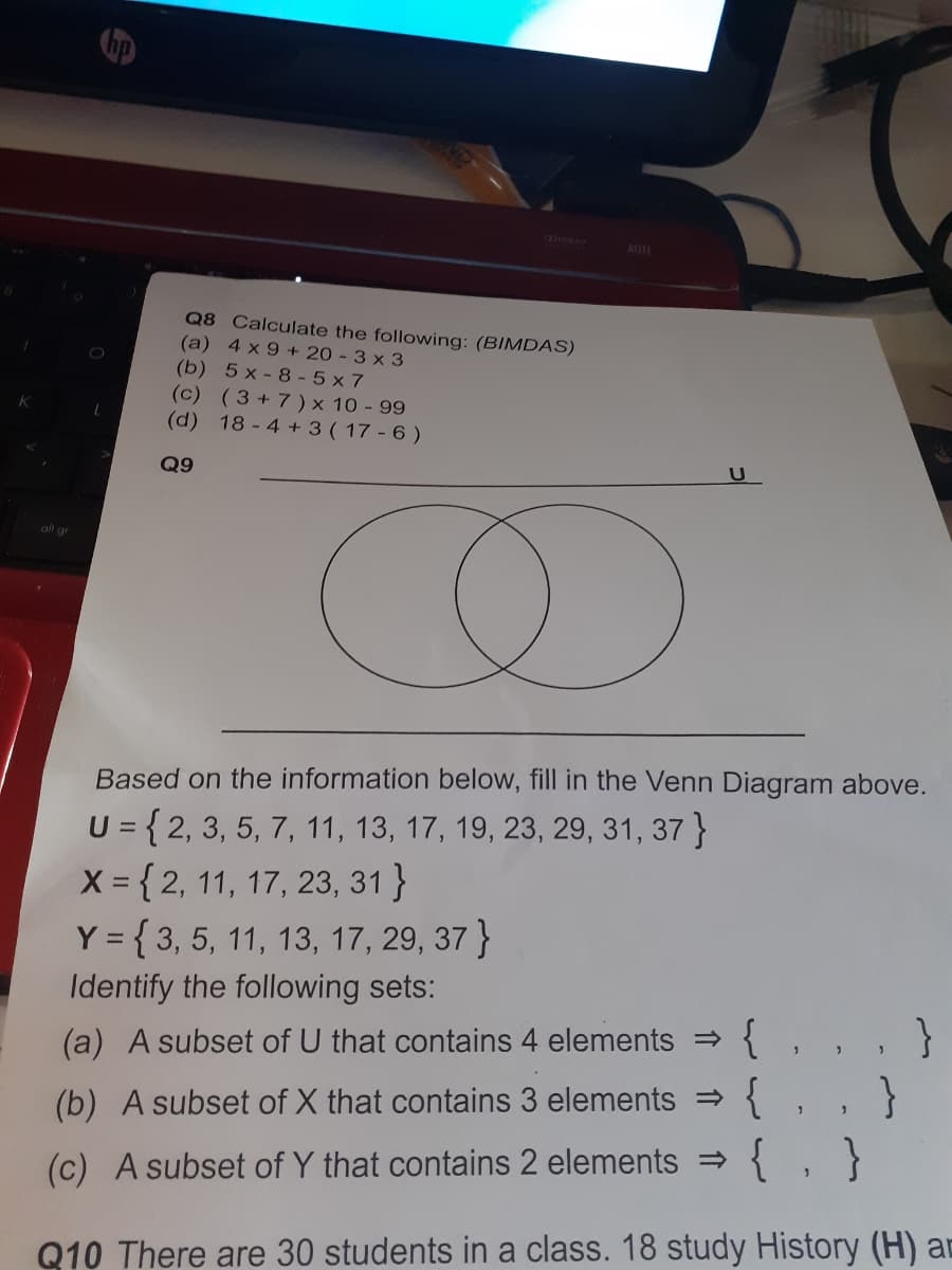 hp
AUEE
Q8 Calculate the following: (BIMDAS)
(a) 4 x 9 + 20 - 3 x 3
(b) 5 x - 8 - 5 x 7
(c) (3+7) × 10 - 99
(d) 18-4 +3 ( 17 - 6 )
Q9
alt gr
Based on the information below, fill in the Venn Diagram above.
U = { 2, 3, 5, 7, 11, 13, 17, 19, 23, 29, 31, 37 }
X = { 2, 11, 17, 23, 31 }
Y = { 3, 5, 11, 13, 17, 29, 37 }
%3D
Identify the following sets:
{. . . }
{. . }
{ , }
(a) A subset of U that contains 4 elements >
(b) A subset of X that contains 3 elements
(c) A subset of Y that contains 2 elements =
Q10 There are 30 students in a class. 18 study History (H) ar
