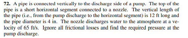 72. A pipe is connected vertically to the discharge side of a pump. The top of the
pipe is a short horizontal segment connected to a nozzle. The vertical length of
the pipe (i.e., from the pump discharge to the horizontal segment) is 12 ft long and
the pipe diameter is 4 in. The nozzle discharges water to the atmosphere at a ve-
locity of 65 ft/s. Ignore all frictional losses and find the required pressure at the
pump discharge.
