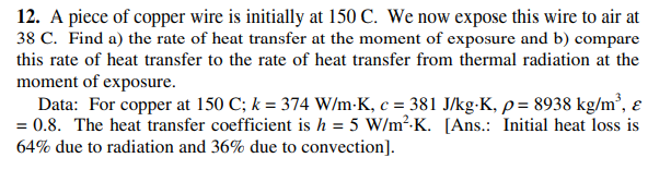 12. A piece of copper wire is initially at 150 C. We now expose this wire to air at
38 C. Find a) the rate of heat transfer at the moment of exposure and b) compare
this rate of heat transfer to the rate of heat transfer from thermal radiation at the
moment of exposure.
Data: For copper at 150 C; k = 374 W/m-K, c = 381 J/kg-K, p = 8938 kg/m², ɛ
= 0.8. The heat transfer coefficient is h = 5 W/m²-K. [Ans.: Initial heat loss is
64% due to radiation and 36% due to convection].
