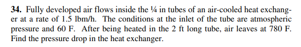 34. Fully developed air flows inside the ¼ in tubes of an air-cooled heat exchang-
er at a rate of 1.5 lbm/h. The conditions at the inlet of the tube are atmospheric
pressure and 60 F. After being heated in the 2 ft long tube, air leaves at 780 F.
Find the pressure drop in the heat exchanger.
