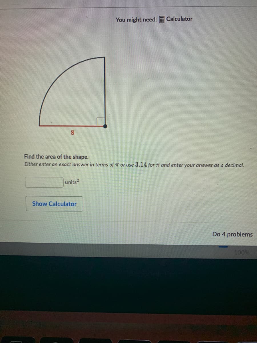 You might need:
Calculator
8
Find the area of the shape.
Either enter an exact answer in terms of T or use 3.14 for T and enter your answer as a decimal.
units2
Show Calculator
Do 4 problems
100%
