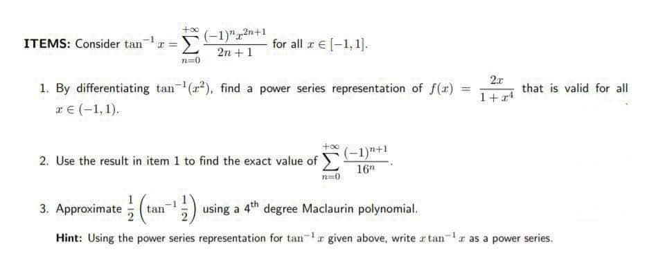 +oo
(-1)"12n+1
2n +1
ITEMS: Consider tan
for all r € [-1, 1].
n=0
2x
1. By differentiating tan (r*), find a power series representation of f(r) =
that is valid for all
%3D
1+r4
rE(-1, 1).
(-1)"+1
2. Use the result in item 1 to find the exact value of
16"
n=0
3. Approximate ( tan) using a 4th degree Maclaurin polynomial.
Hint: Using the power series representation for tanr given above, write a tan-r as a power series.
