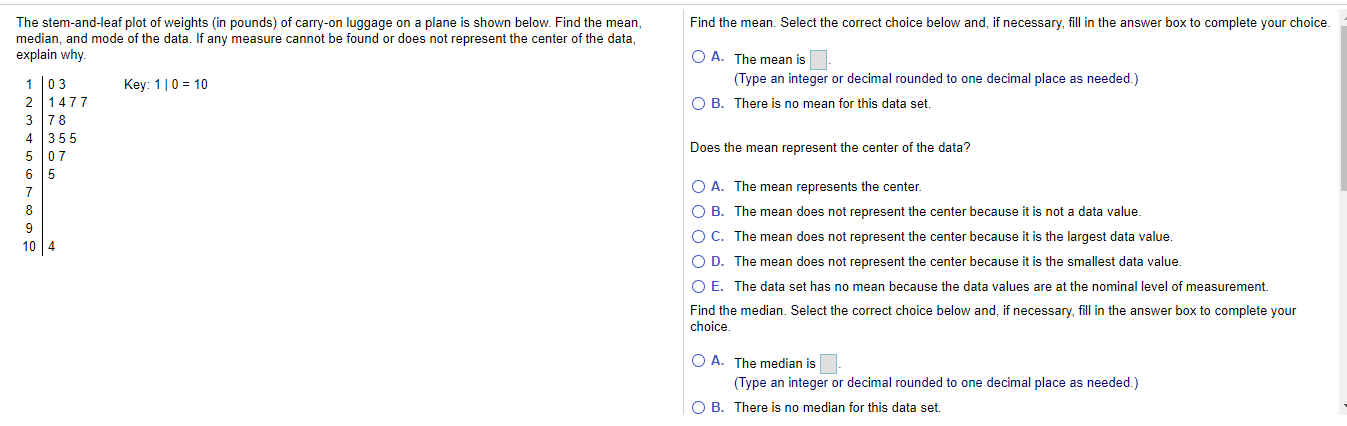 Find the mean. Select the correct choice below and, if necessary, fill in the answer box to complete your choice.
The stem-and-leaf plot of weights (in pounds) of carry-on luggage on a plane is shown below. Find the mean,
median, and mode of the data. If any measure cannot be found or does not represent the center of the data,
explain why.
O A. The mean is
1 l03
Key: 1|0 = 10
(Type an integer or decimal rounded to one decimal place as needed.)
1477
O B. There is no mean for this data set.
3
78
4 355
5 07
6 5
Does the mean represent the center of the data?
7
O A. The mean represents the center.
O B. The mean does not represent the center because it is not a data value.
O C. The mean does not represent the center because it is the largest data value.
10 4
O D. The mean does not represent the center because it is the smallest data value.
O E. The data set has no mean because the data values are at the nominal level of measurement.
Find the median. Select the correct choice below and, if necessary, fill in the answer box to complete your
choice.
O A. The median is
(Type an integer or decimal rounded to one decimal place as needed.)
O B. There is no median for this data set.
