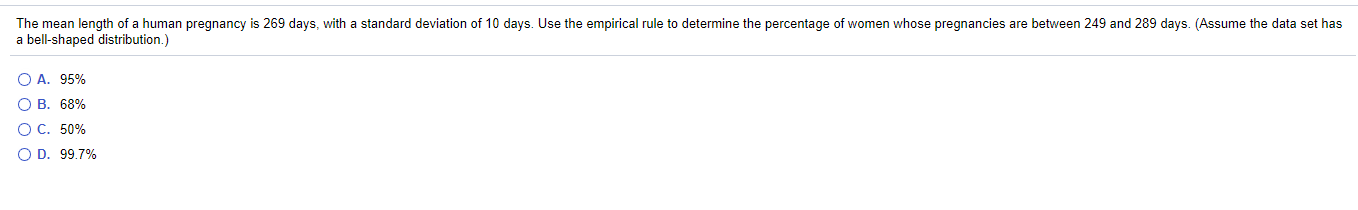 The mean length of a human pregnancy is 269 days, with a standard deviation of 10 days. Use the empirical rule to determine the percentage of women whose pregnancies are between 249 and 289 days. (Assume the data set has
a bell-shaped distribution.)
O A. 95%
O B. 68%
O C. 50%
O D. 99.7%
