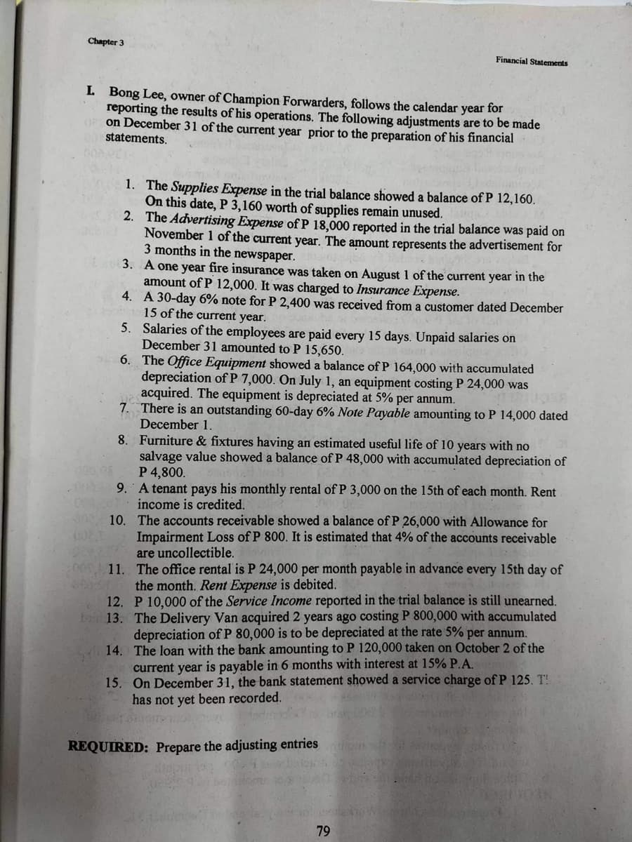 Chapter 3
I. Bong Lee, owner of Champion Forwarders, follows the calendar year for
reporting the results of his operations. The following adjustments are to be made
OP on December 31 of the current year prior to the preparation of his financial
statements.
DE 03.
1. The Supplies Expense in the trial balance showed a balance of P 12,160.
On this date, P 3,160 worth of supplies remain unused.
2.
The Advertising Expense of P 18,000 reported in the trial balance was paid on
November 1 of the current year. The amount represents the advertisement for
3 months in the newspaper.
A one year fire insurance was taken on August 1 of the current year in the
amount of P 12,000. It was charged to Insurance Expense.
4.
A 30-day 6% note for P 2,400 was received from a customer dated December
15 of the current year.
5.
Salaries of the employees are paid every 15 days. Unpaid salaries on
December 31 amounted to P 15,650.
6.
The Office Equipment showed a balance of P 164,000 with accumulated
depreciation of P 7,000. On July 1, an equipment costing P 24,000 was
acquired. The equipment is depreciated at 5% per annum.
7.
There is an outstanding 60-day 6% Note Payable amounting to P 14,000 dated
December 1.
8.
Furniture & fixtures having an estimated useful life of 10 years with no
salvage value showed a balance of P 48,000 with accumulated depreciation of
P 4,800.
100.05
000 9. A tenant pays his monthly rental of P 3,000 on the 15th of each month. Rent
income is credited.
The accounts receivable showed a balance of P 26,000 with Allowance for
Impairment Loss of P 800. It is estimated that 4% of the accounts receivable
are uncollectible.
The office rental is P 24,000 per month payable in advance every 15th day of
the month. Rent Expense is debited.
010.
002 T
note al
11.
Financial Statements
12. P 10,000 of the Service Income reported in the trial balance is still unearned.
13. The Delivery Van acquired 2 years ago costing P 800,000 with accumulated
depreciation of P 80,000 is to be depreciated at the rate 5% per annum.
14. The loan with the bank amounting to P 120,000 taken on October 2 of the
current year is payable in 6 months with interest at 15% P.A.
15. On December 31, the bank statement showed a service charge of P 125. T
has not yet been recorded.
REQUIRED: Prepare the adjusting entries
79