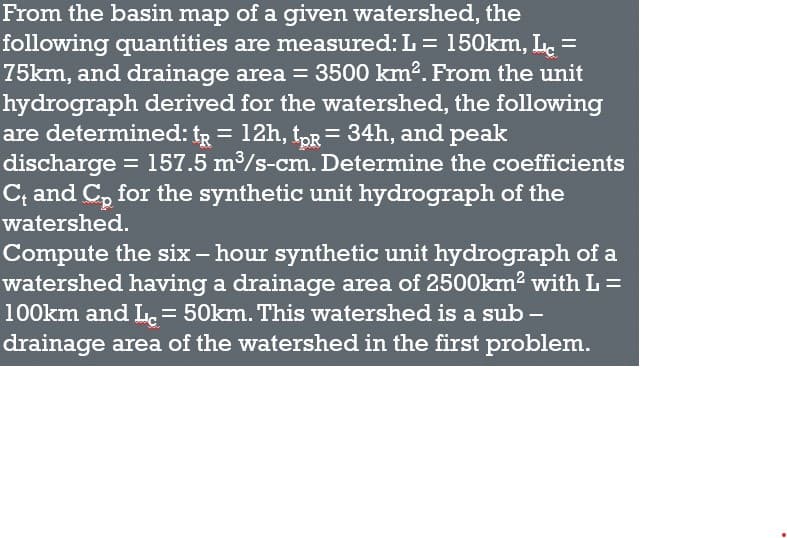 From the basin map of a given watershed, the
following quantities are measured: L = 150km, L. =
75km, and drainage area = 3500 km2. From the unit
hydrograph derived for the watershed, the following
are determined: tR = 12h, tpR = 34h, and peak
discharge = 157.5 m/s-cm. Determine the coefficients
C; and C, for the synthetic unit hydrograph of the
watershed.
Compute the six – hour synthetic unit hydrograph of a
watershed having a drainage area of 25O0km2 with L =
100km and L. = 50km. This watershed is a sub –
drainage area of the watershed in the first problem.
