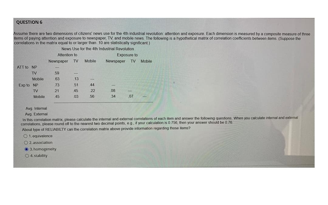 QUESTION 6
Assume there are two dimensions of citizens' news use for the 4th industrial revolution: attention and exposure. Each dimension is measured by a composite measure of three
items of paying attention and exposure to newspaper, TV, and mobile news. The following is a hypothetical matrix of correlation coefficients between items. (Suppose the
correlations in the matrix equal to or larger than 10 are statistically significant.)
News Use for the 4th Industrial Revolution
Attention to
Exposure to
Newspaper
TV
Mobile
Newspaper
TV Mobile
ATT to NP
TV
.59
Mobile
.63
.13
Exp to NP
73
51
44
TV
21
45
22
08
Mobile
45
03
56
34
07
Avg. Internal
Avg. External
In this correlation matrix, please calculate the internal and external correlations of each item and answer the following questions. When you calculate internal and external
correlations, please round off to the nearest two decimal points, e.g., if your calculation is 0.756, then your answer should be 0.76.
About type of RELIABILTY can the correlation matrix above provide information regarding those items?
O 1. equivalence
O 2. association
O 3. homogeneity
O 4. stability
