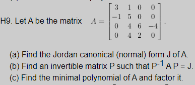 H9. Let A be the matrix A =
100
-15 0 0
3
Too
46 -4
042 0
0
(a) Find the Jordan canonical (normal) form J of A.
(b) Find an invertible matrix P such that P-1 AP = J.
(c) Find the minimal polynomial of A and factor it.