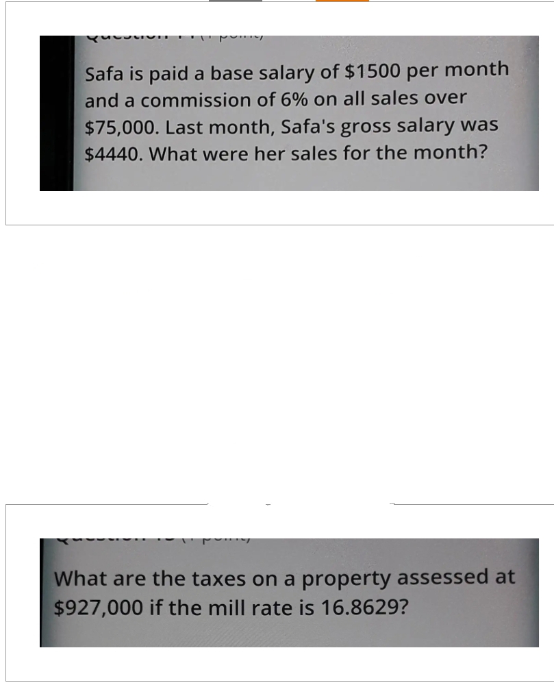 Vi
Safa is paid a base salary of $1500 per month
and a commission of 6% on all sales over
$75,000. Last month, Safa's gross salary was
$4440. What were her sales for the month?
What are the taxes on a property assessed at
$927,000 if the mill rate is 16.8629?