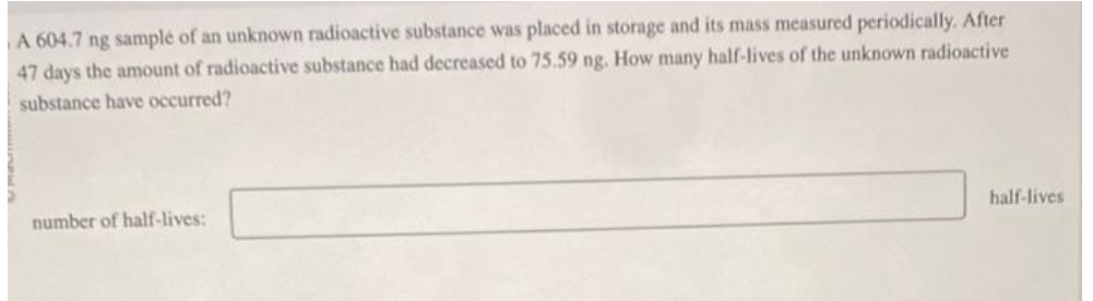 A 604.7 ng sample of an unknown radioactive substance was placed in storage and its mass measured periodically. After
47 days the amount of radioactive substance had decreased to 75.59 ng. How many half-lives of the unknown radioactive
substance have occurred?
number of half-lives:
half-lives