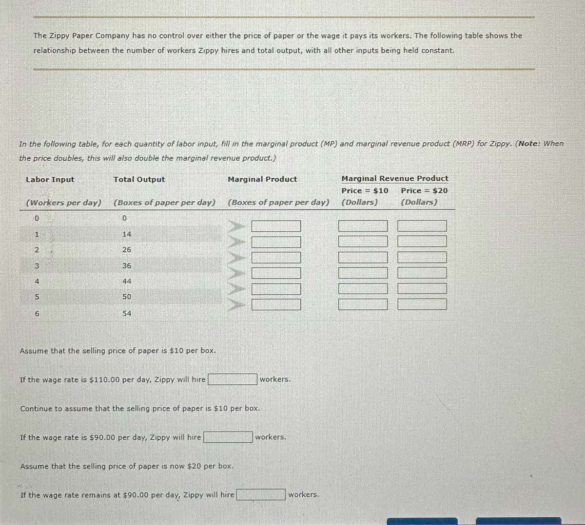 The Zippy Paper Company has no control over either the price of paper or the wage it pays its workers. The following table shows the
relationship between the number of workers Zippy hires and total output, with all other inputs being held constant.
In the following table, for each quantity of labor input, fill in the marginal product (MP) and marginal revenue product (MRP) for Zippy. (Note: When
the price doubles, this will also double the marginal revenue product.)
Labor Input
Total Output
Marginal Product
(Workers per day)
(Boxes of paper per day)
(Boxes of paper per day)
0
14
235
26
36
44
50
AAAAAA
6
54
Assume that the selling price of paper is $10 per box.
If the wage rate is $110.00 per day, Zippy will hire
Continue to assume that the selling price of paper is $10 per box.
If the wage rate is $90.00 per day, Zippy will hire
Assume that the selling price of paper is now $20 per box.
workers.
workers.
If the wage rate remains at $90.00 per day, Zippy will hire
workers.
Marginal Revenue Product
Price = $10
(Dollars)
Price =
(Dollars)
$20