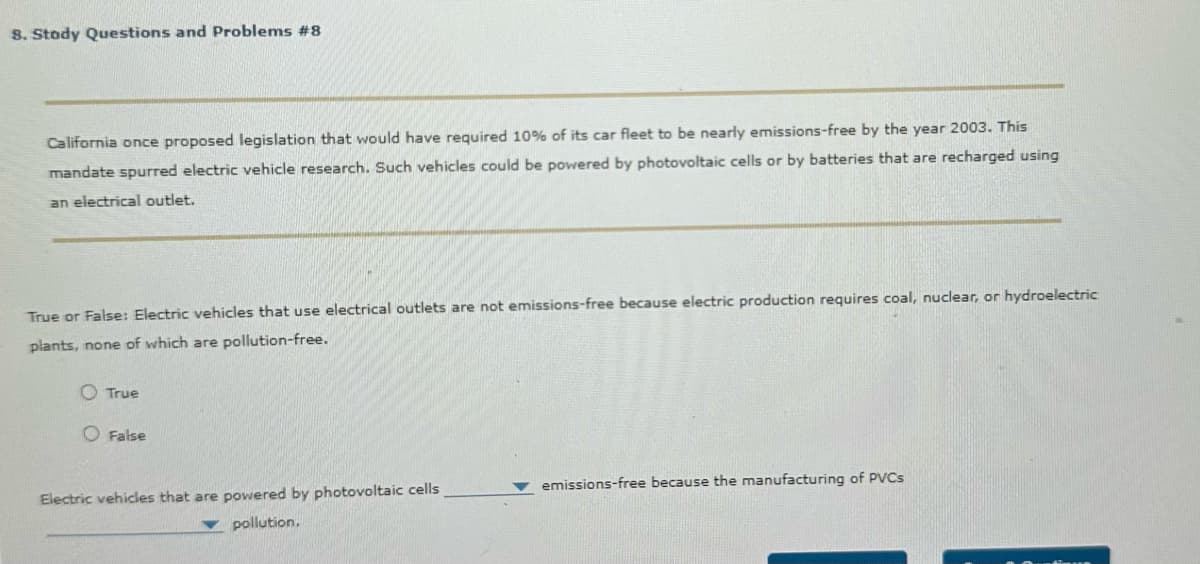 8. Stody Questions and Problems #8
California once proposed legislation that would have required 10% of its car fleet to be nearly emissions-free by the year 2003. This
mandate spurred electric vehicle research. Such vehicles could be powered by photovoltaic cells or by batteries that are recharged using
an electrical outlet.
True or False: Electric vehicles that use electrical outlets are not emissions-free because electric production requires coal, nuclear, or hydroelectric
plants, none of which are pollution-free.
O True
False
Electric vehicles that are powered by photovoltaic cells
pollution.
emissions-free because the manufacturing of PVCs