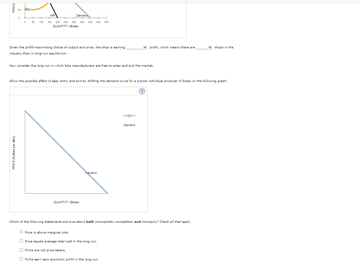 50 MC
0
0
MR
Demand
50 100 150 200 250 300 350 400 450
QUANTITY (Bikes)
500
Given the profit-maximizing choice of output and price, the shop is earning
industry than in long-run equilibrium.
profit, which means there are
shops in the
Now consider the long run in which bike manufacturers are free to enter and exit the market.
Show the possible effect of easy entry and exit by shifting the demand curve for a typical individual producer of bikes on the following graph.
(?)
PRICE (Dollars per bike)
QUANTITY (Bikes)
Demand
Demand
Which of the following statements are true about both monopolistic competition and monopoly? Check all that apply.
Price is above marginal cost.
Price equals average total cost in the long run.
Firms are not price takers.
Firms earn zero economic profit in the long run.