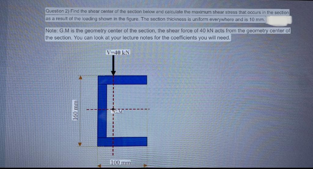 Question 2) Find the shear center of the section below and calculate the maximum shear stress that occurs in the section
as a result of the loading shown in the figure. The section thickness is uniform everywhere and is 10 mm.
Note: G.M is the geometry center of the section, the shear force of 40 kN acts from the geometry center of
the section. You can look at your lecture notes for the coefficients you will need.
160 mm
V-40 kN
t
LG.M
100 mm