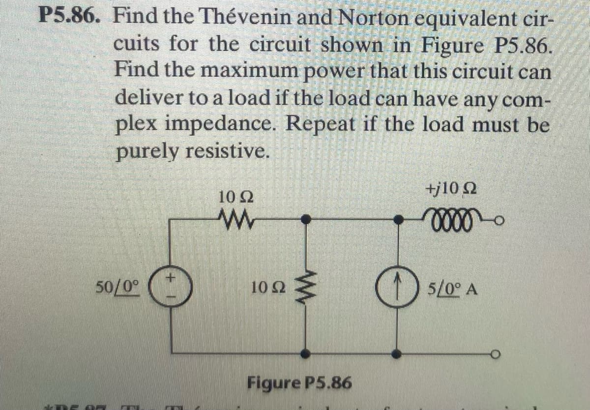 P5.86. Find the Thévenin and Norton equivalent cir-
cuits for the circuit shown in Figure P5.86.
Find the maximum power that this circuit can
deliver to a load if the load can have any com-
plex impedance. Repeat if the load must be
purely resistive.
+j10 2
102
50/0°
(1)
10 2
5/0° A
Figure P5.86
