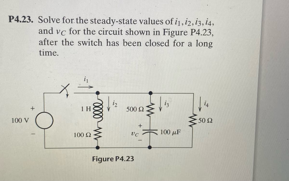 P4.23. Solve for the steady-state values of i1, i2, i3, i4,
and vc for the circuit shown in Figure P4.23,
after the switch has been closed for a long
time.
i
iz
14
1 H
500 2
100 V
50 2
100 2
vc
100 µF
Figure P4.23
