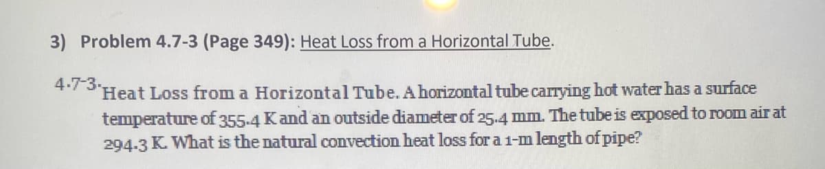 3) Problem 4.7-3 (Page 349): Heat Loss from a Horizontal Tube.
+7 'Heat Loss from a Horizontal Tube. A horizontal tube carrying hot water has a surface
temperature of 355-4 Kand an outside diameter of 25.4 mm. The tube is exposed to room air at
294-3 K. What is the natural convection heat loss for a 1-m length of pipe?
