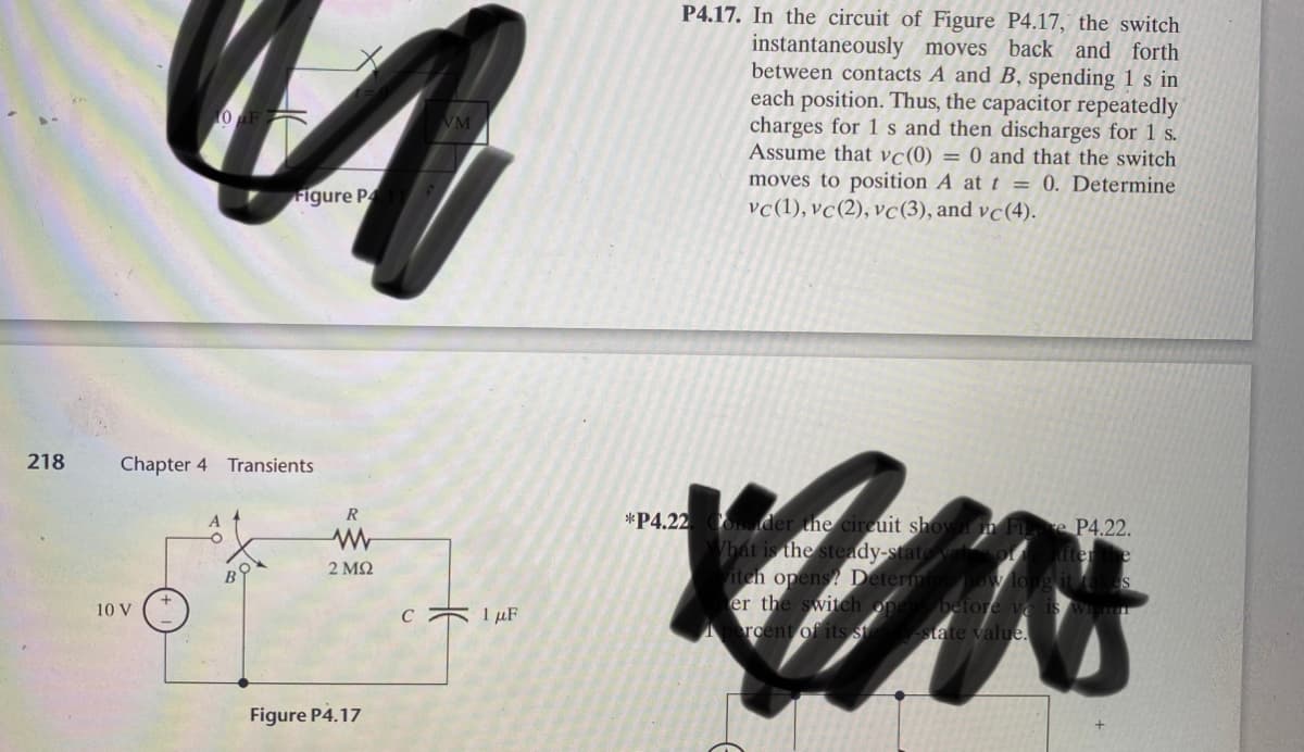 P4.17. In the circuit of Figure P4.17, the switch
instantaneously moves back and forth
between contacts A and B, spending 1 s in
each position. Thus, the capacitor repeatedly
charges for 1 s and then discharges for 1 s.
Assume that vc(0) = 0 and that the switch
moves to position A at t = 0. Determine
vc(1), vc(2), vc(3), and vc(4).
Figure P
218
Chapter 4 Transients
R
*P4.22 CO der the cireuit shown in FILe P4.22.
hat is the steady-state vale of
er
iteh opens? Determine how long it
er the switch opers before vo is w
rcent of its steav-state value.
2 ΜΩ
10 V
c 1 µF
Figure P4.17
