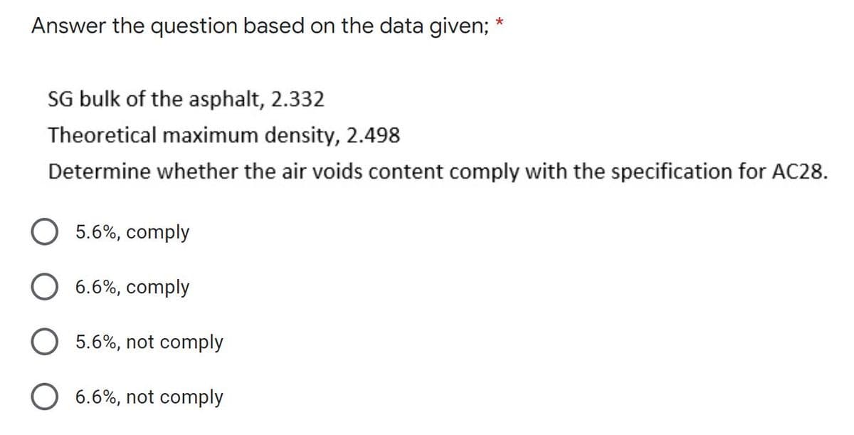 Answer the question based on the data given;
*
SG bulk of the asphalt, 2.332
Theoretical maximum density, 2.498
Determine whether the air voids content comply with the specification for AC28.
5.6%, comply
6.6%, comply
O 5.6%, not comply
O 6.6%, not comply
