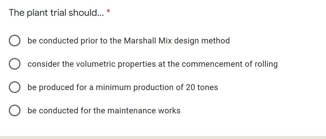 The plant trial should... *
be conducted prior to the Marshall Mix design method
consider the volumetric properties at the commencement of rolling
be produced for a minimum production of 20 tones
O be conducted for the maintenance works
