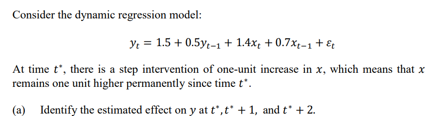 Consider the dynamic regression model:
Yt = 1.5 + 0.5yt-1 + 1.4xt + 0.7x;-1+ Et
At time t*, there is a step intervention of one-unit increase in x, which means that x
remains one unit higher permanently since time t*.
(a)
Identify the estimated effect on y at t*, t* + 1, and t* + 2.
