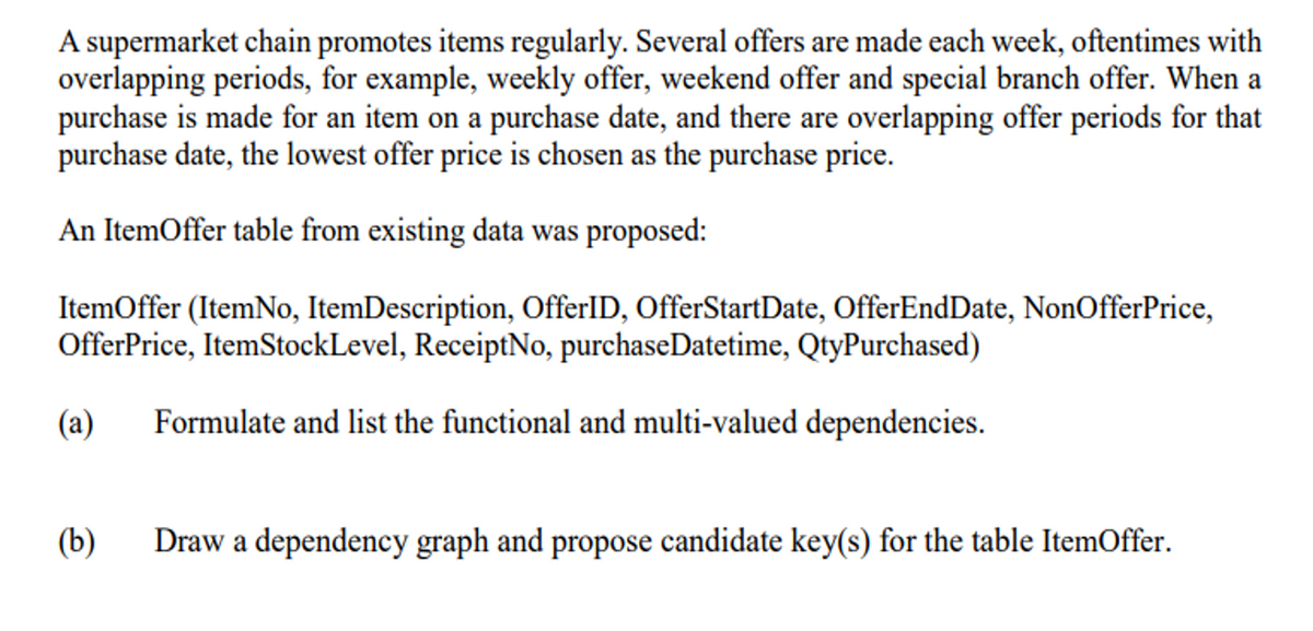 A supermarket chain promotes items regularly. Several offers are made each week, oftentimes with
overlapping periods, for example, weekly offer, weekend offer and special branch offer. When a
purchase is made for an item on a purchase date, and there are overlapping offer periods for that
purchase date, the lowest offer price is chosen as the purchase price.
An ItemOffer table from existing data was proposed:
ItemOffer (ItemNo, ItemDescription, OfferlID, OfferStartDate, OfferEndDate, NonOfferPrice,
OfferPrice, ItemStockLevel, ReceiptNo, purchaseDatetime, QtyPurchased)
(a)
Formulate and list the functional and multi-valued dependencies.
(b)
Draw a dependency graph and propose candidate key(s) for the table ItemOffer.
