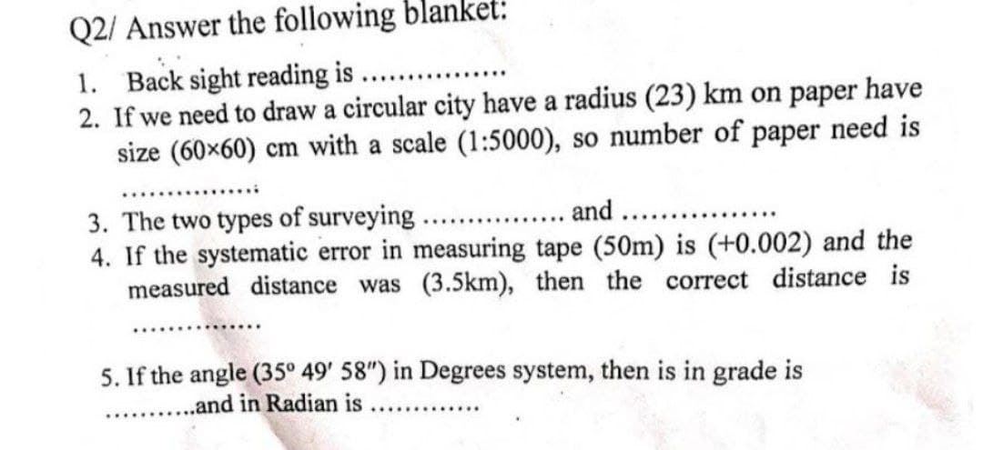 Q2/ Answer the following blanket:
1. Back sight reading is ....
2. If we need to draw a circular city have a radius (23) km on paper have
size (60x60) cm with a scale (1:5000), so number of paper need is
3. The two types of surveying ... . and
4. If the systematic error in measuring tape (50m) is (+0.002) and the
measured distance was (3.5km), then the correct distance is
5. If the angle (35° 49' 58") in Degrees system, then is in grade is
.. .and in Radian is ....
