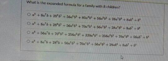 What is the expanded formula for a family with 8 children?
O a + 8ab+ 28 + 56a b + 80a b + 56a* + 28a + 8ab +
O a + 8a'b+ 28
+56a6+ 70a'b + 56a + 28a + 8ab +
O a + 56a' 6+70b + 256a* + 320a 6 +256a + 70a + 56ab +
O a + 8a"b+ 28 b+ 56a + 70a b + 56a b+ 28ab + 8ab +

