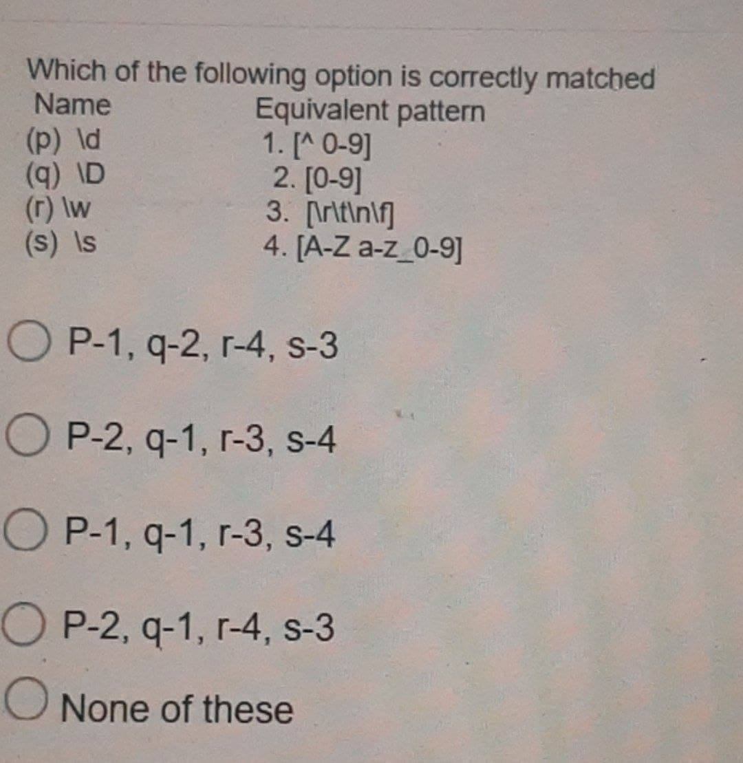 Which of the following option is correctly matched
Name
Equivalent pattern
(p) ld
1. [^ 0-9]
(q) \D
2.[0-9]
3. [\r\t\n\f]
(r) \w
(s) Is
4. [A-Z a-z_0-9]
OP-1, q-2, r-4, s-3
OP-2, q-1, r-3, s-4
OP-1, q-1, r-3, s-4
OP-2, q-1, r-4, s-3
O None of these