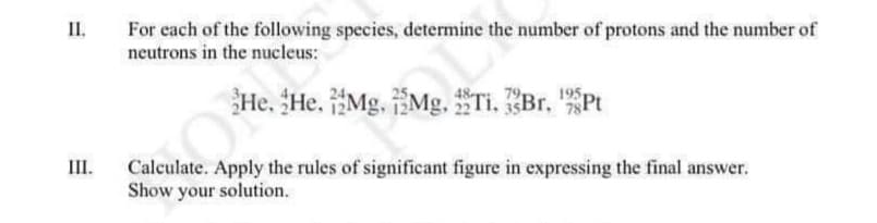 II.
For each of the following species, determine the number of protons and the number of
neutrons in the nucleus:
He, He. Mg, Mg, Ti, Br. "Pt
III.
Calculate. Apply the rules of significant figure in expressing the final answer.
Show your solution.
