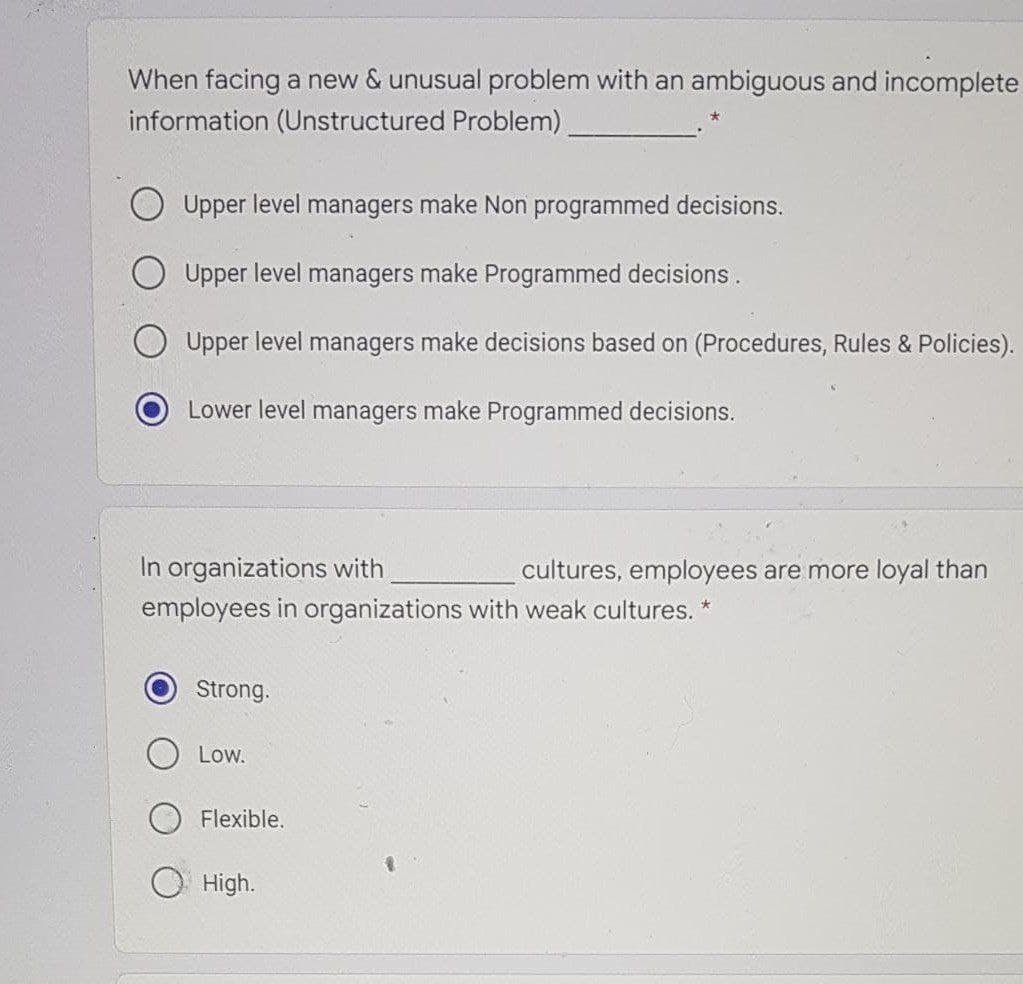 When facing a new & unusual problem with an ambiguous and incomplete
information (Unstructured Problem)
O Upper level managers make Non programmed decisions.
Upper level managers make Programmed decisions.
O Upper level managers make decisions based on (Procedures, Rules & Policies).
Lower level managers make Programmed decisions.
In organizations with
employees in organizations with weak cultures.
cultures, employees are more loyal than
Strong.
Low.
Flexible.
О High.
