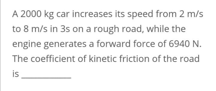 A 2000 kg car increases its speed from 2 m/s
to 8 m/s in 3s on a rough road, while the
engine generates a forward force of 6940 N.
The coefficient of kinetic friction of the road
is
