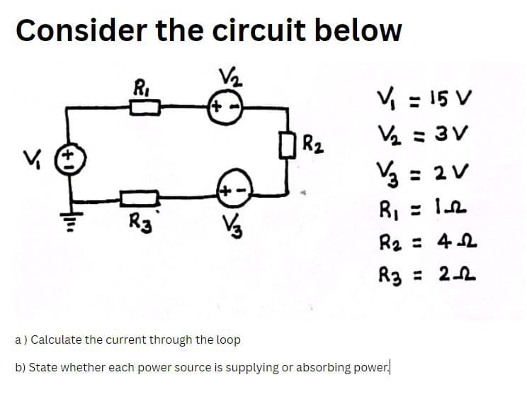 Consider the circuit below
R₁
R3
V/3
R₂
V₁ = 15 V
V₂ = 3V
V/3 = 2V
R₁ = 12
R₂ =
42
R3 = 2-2
a) Calculate the current through the loop
b) State whether each power source is supplying or absorbing power.