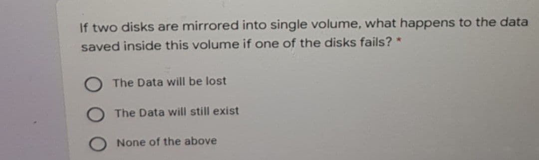 If two disks are mirrored into single volume, what happens to the data
saved inside this volume if one of the disks fails? *
The Data will be lost
The Data will still exist
None of the above
