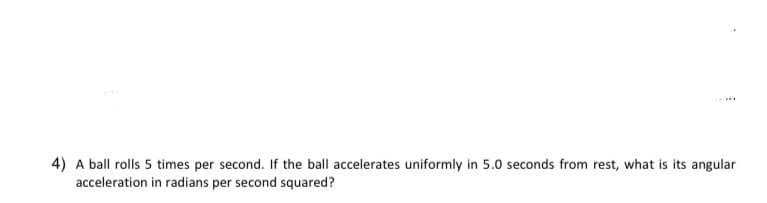 4) A ball rolls 5 times per second. If the ball accelerates uniformly in 5.0 seconds from rest, what is its angular
acceleration in radians per second squared?
