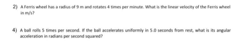 2) A Ferris wheel has a radius of 9 m and rotates 4 times per minute. What is the linear velocity of the Ferris wheel
in m/s?
4) A ball rolls 5 times per second. If the ball accelerates uniformly in 5.0 seconds from rest, what is its angular
acceleration in radians per second squared?
