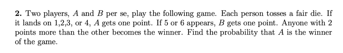 2. Two players, A and B per se, play the following game. Each person tosses a fair die. If
it lands on 1,2,3, or 4, A gets one point. If 5 or 6 appears, B gets one point. Anyone with 2
points more than the other becomes the winner. Find the probability that A is the winner
of the game.
