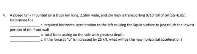 4. A closed tank mounted on a truck 6m long, 2.50m wide, and 2m high is transporting 9/10 full of oil (SG=0.85).
Determine the
a. required horizontal acceleration to the left causing the liquid surface to just touch the lowest
portion of the front wall
b. total force acting on the side with greatest depth.
c. If the force at "b" is increased by 25 kN, what will be the new horizontal acceleration?
