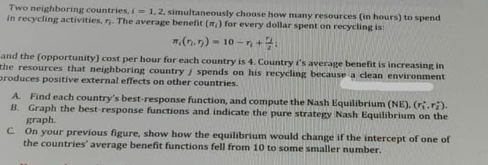 Two neighboring countries, i = 1,2, simultaneously choose how many resources (in hours) to spend
in recycling activities, n. The average benefit (n) for every dollar spent on recycling is:
7(n.n) = 10 -r +:
and the (opportunity) cost per hour for each country is 4. Country i's average benefit is increasing in
the resources that neighboring country i spends on his recycling because a clean environment
produces positive external effects on other countries.
A. Find each country's best-response function, and compute the Nash Equilibrium (NE), (ri.ri).
B. Graph the best-response functions and indicate the pure strategy Nash Equilibrium on the
graph.
C On your previous figure, show how the equilibrium would change if the intercept of one of
the countries' average benefit functions fell from 10 to some smaller number.
