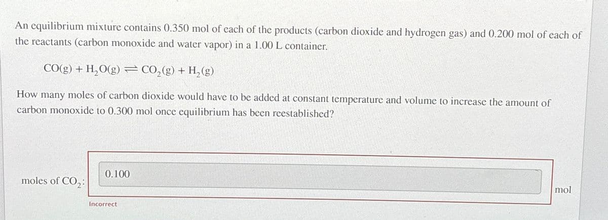 An equilibrium mixture contains 0.350 mol of each of the products (carbon dioxide and hydrogen gas) and 0.200 mol of each of
the reactants (carbon monoxide and water vapor) in a 1.00 L container.
CO(g) + H₂O(g) = CO₂(g) + H₂(g)
How many moles of carbon dioxide would have to be added at constant temperature and volume to increase the amount of
carbon monoxide to 0.300 mol once equilibrium has been reestablished?
moles of CO₂:
0.100
Incorrect
mol