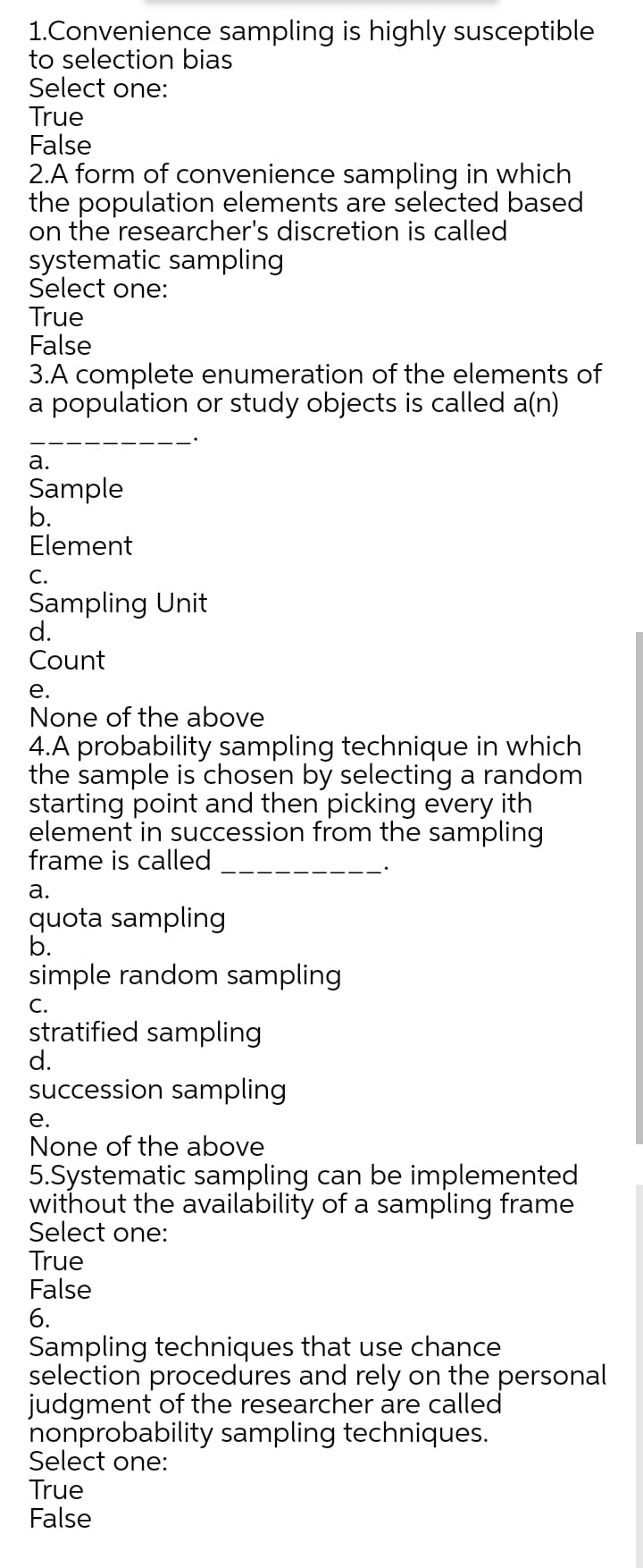 1.Convenience sampling is highly susceptible
to selection bias
Select one:
True
False
2.A form of convenience sampling in which
the population elements are selected based
on the researcher's discretion is called
systematic sampling
Select one:
True
False
3.A complete enumeration of the elements of
a population or study objects is called a(n)
а.
Sample
b.
Element
C.
Sampling Unit
d.
Count
е.
None of the above
4.A probability sampling technique in which
the sample is chosen by selecting a random
starting point and then picking every ith
element in succession from the sampling
frame is called
а.
quota sampling
b.
simple random sampling
C.
stratified sampling
d.
succession sampling
е.
None of the above
5.Systematic sampling can be implemented
without the availability of a sampling frame
Select one:
True
False
6.
Sampling techniques that use chance
selection procedures and rely on the personal
judgment of the researcher are called
nonprobability sampling techniques.
Select one:
True
False
