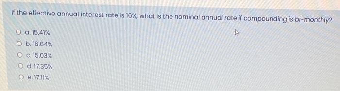 If the effective annual interest rate is 16%, what is the nominal annual rate if compounding is bi-monthly?
O a. 15.41%
O b. 16.64%
O c. 15.03%
O d. 17.35%
O e. 17.11%
