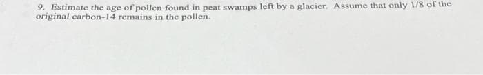 9. Estimate the age of pollen found in peat swamps left by a glacier. Assume that only 1/8 of the
original carbon-14 remains in the pollen.
