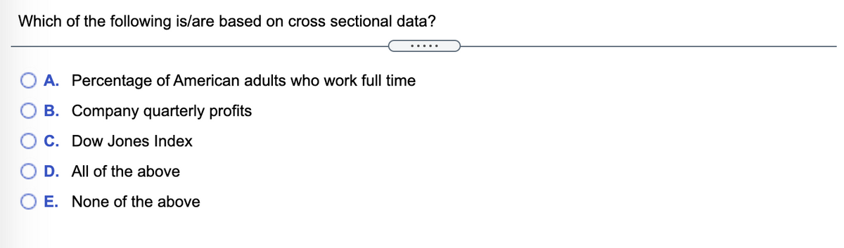 Which of the following is/are based on cross sectional data?
.....
O A. Percentage of American adults who work full time
O B. Company quarterly profits
O C. Dow Jones Index
D. All of the above
O E. None of the above
